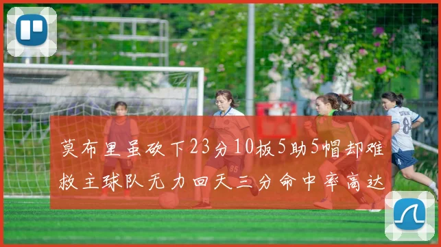 莫布里虽砍下23分10板5助5帽却难救主球队无力回天三分命中率高达57